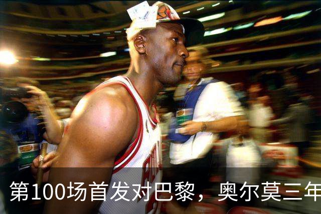 第100场首发对巴黎，奥尔莫三年数据全摊开